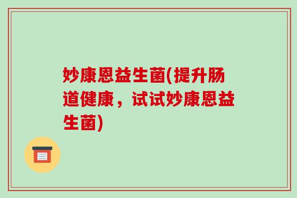 妙康恩益生菌(提升肠道健康，试试妙康恩益生菌)