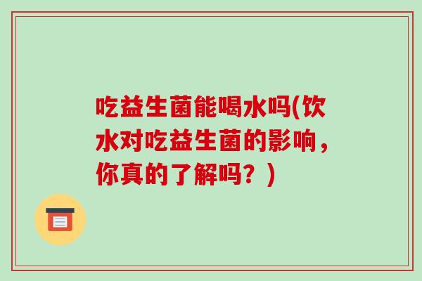 吃益生菌能喝水吗(饮水对吃益生菌的影响，你真的了解吗？)