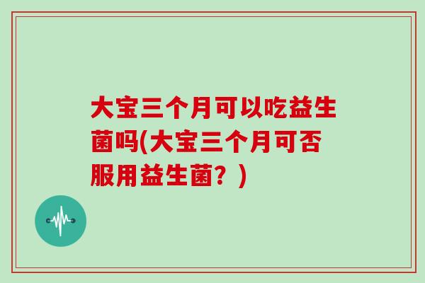 大宝三个月可以吃益生菌吗(大宝三个月可否服用益生菌？)