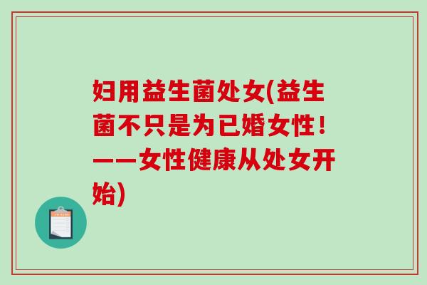 妇用益生菌处女(益生菌不只是为已婚女性！——女性健康从处女开始)