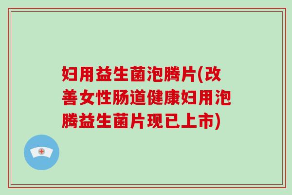 妇用益生菌泡腾片(改善女性肠道健康妇用泡腾益生菌片现已上市)