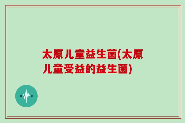 太原儿童益生菌(太原儿童受益的益生菌)