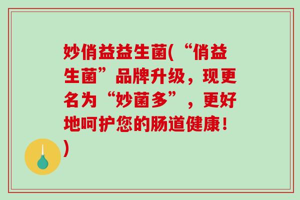 妙俏益益生菌(“俏益生菌”品牌升级,现更名为“妙菌多”,更好地呵护您的肠道健康!) 妙俏益益生菌(“俏益生菌”品牌升级,现更名为“妙菌多”,更好地呵护您的肠道健康!)
