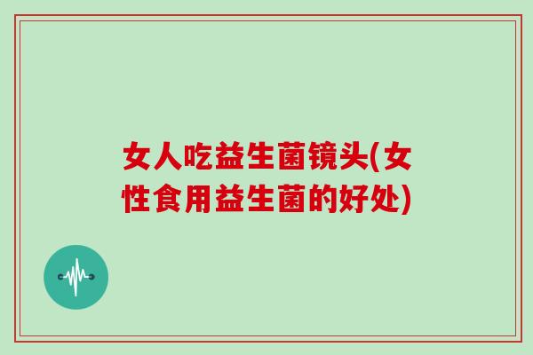 女人吃益生菌镜头(女性食用益生菌的好处) 女人吃益生菌镜头(女性食用益生菌的好处)