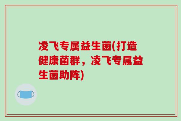 凌飞专属益生菌(打造健康菌群，凌飞专属益生菌助阵)
