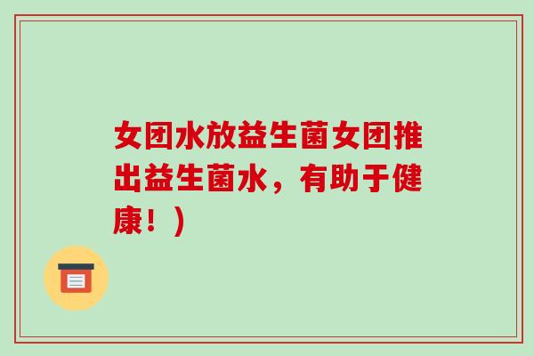 女团水放益生菌女团推出益生菌水，有助于健康！)
