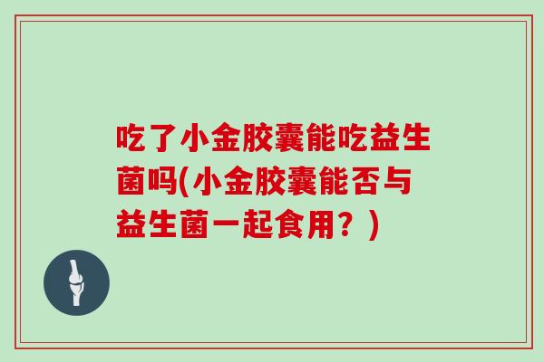 吃了小金胶囊能吃益生菌吗(小金胶囊能否与益生菌一起食用？)