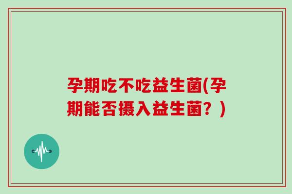 孕期吃不吃益生菌(孕期能否摄入益生菌？)