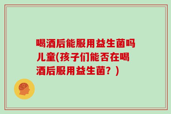 喝酒后能服用益生菌吗儿童(孩子们能否在喝酒后服用益生菌？)