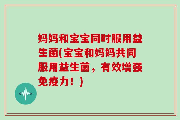 妈妈和宝宝同时服用益生菌(宝宝和妈妈共同服用益生菌，有效增强免疫力！)