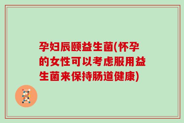 孕妇辰颐益生菌(怀孕的女性可以考虑服用益生菌来保持肠道健康)