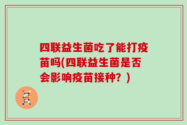 四联益生菌吃了能打疫苗吗(四联益生菌是否会影响疫苗接种？)