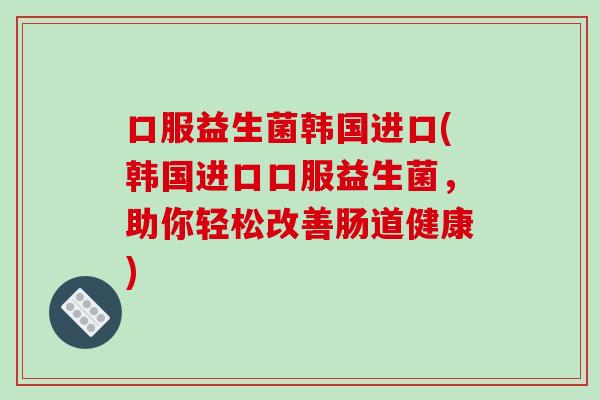 口服益生菌韩国进口(韩国进口口服益生菌，助你轻松改善肠道健康)