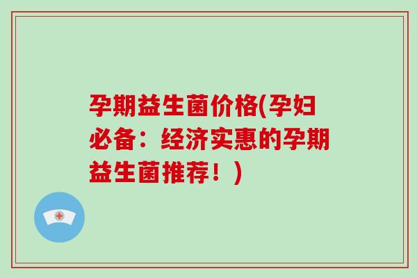 孕期益生菌价格(孕妇必备:经济实惠的孕期益生菌推荐!) 孕期益生菌价格(孕妇必备:经济实惠的孕期益生菌推荐!)