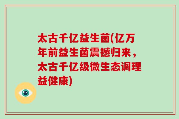 太古千亿益生菌(亿万年前益生菌震撼归来，太古千亿级微生态调理益健康)