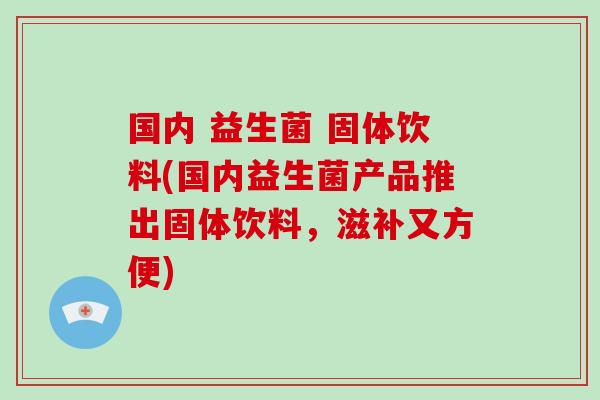 国内 益生菌 固体饮料(国内益生菌产品推出固体饮料，滋补又方便)