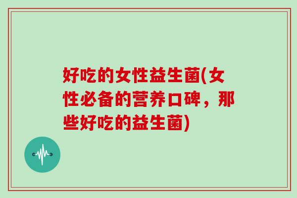 好吃的女性益生菌(女性必备的营养口碑，那些好吃的益生菌)