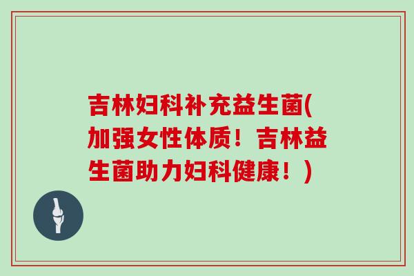 吉林妇科补充益生菌(加强女性体质！吉林益生菌助力妇科健康！)