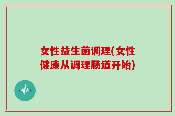 女性益生菌调理(女性健康从调理肠道开始) 女性益生菌调理(女性健康从调理肠道开始)