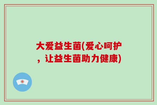 大爱益生菌(爱心呵护，让益生菌助力健康)