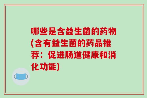 哪些是含益生菌的药物(含有益生菌的药品推荐：促进肠道健康和消化功能)