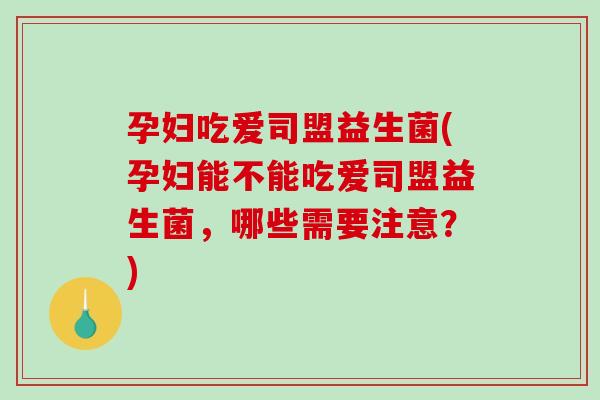 孕妇吃爱司盟益生菌(孕妇能不能吃爱司盟益生菌，哪些需要注意？)