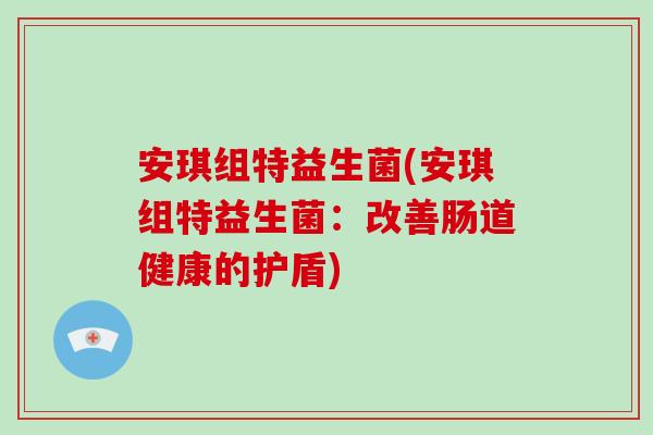 安琪组特益生菌(安琪组特益生菌:改善肠道健康的护盾) 安琪组特益生菌(安琪组特益生菌:改善肠道健康的护盾)