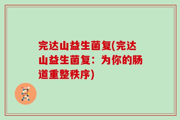 完达山益生菌复(完达山益生菌复:为你的肠道重整秩序) 完达山益生菌复(完达山益生菌复:为你的肠道重整秩序)