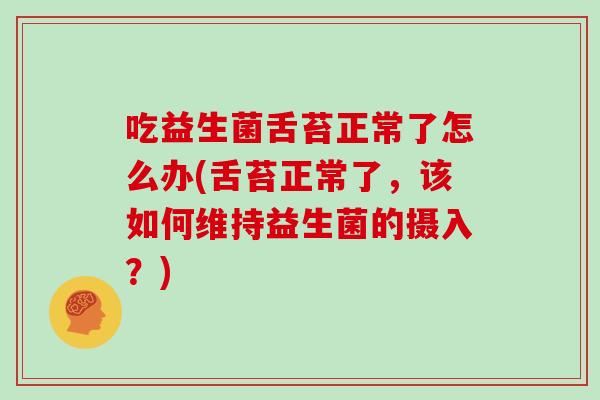 吃益生菌舌苔正常了怎么办(舌苔正常了，该如何维持益生菌的摄入？)