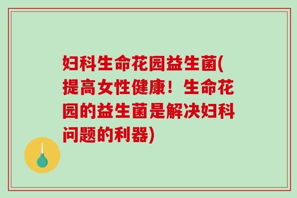 妇科生命花园益生菌(提高女性健康！生命花园的益生菌是解决妇科问题的利器)