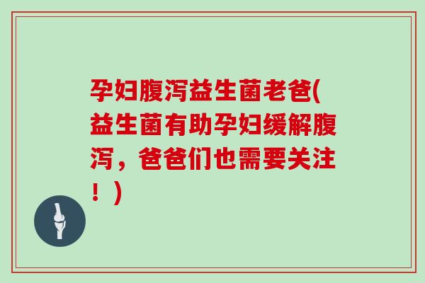 孕妇腹泻益生菌老爸(益生菌有助孕妇缓解腹泻，爸爸们也需要关注！)