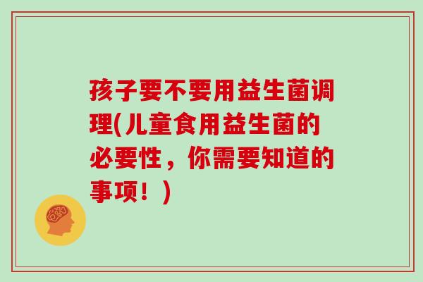 孩子要不要用益生菌调理(儿童食用益生菌的必要性，你需要知道的事项！)