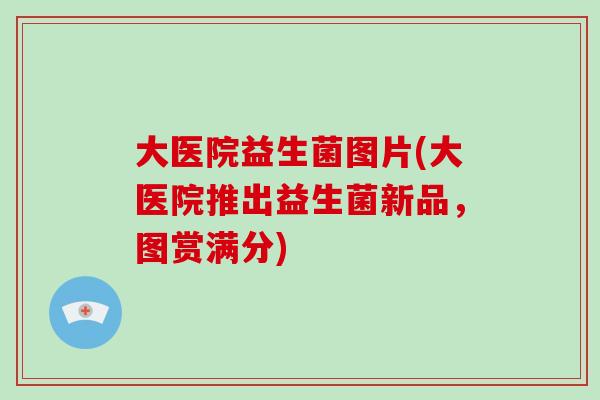 大医院益生菌图片(大医院推出益生菌新品，图赏满分)