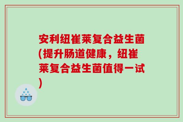 安利纽崔莱复合益生菌(提升肠道健康，纽崔莱复合益生菌值得一试)