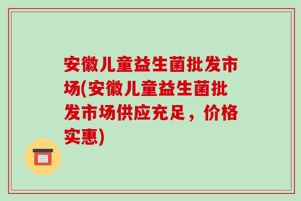 安徽儿童益生菌批发市场(安徽儿童益生菌批发市场供应充足，价格实惠)