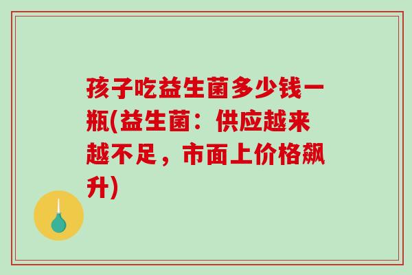 孩子吃益生菌多少钱一瓶(益生菌:供应越来越不足,市面上价格飙升) 孩子吃益生菌多少钱一瓶(益生菌:供应越来越不足,市面上价格飙升)