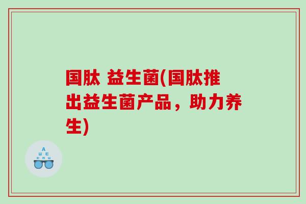国肽 益生菌(国肽推出益生菌产品，助力养生)