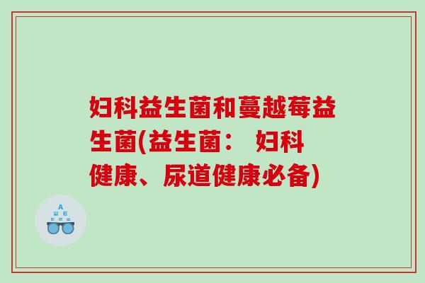 妇科益生菌和蔓越莓益生菌(益生菌： 妇科健康、尿道健康必备)