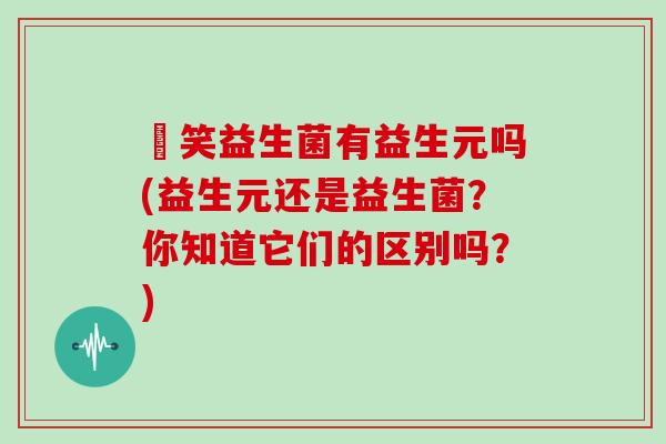 夻笑益生菌有益生元吗(益生元还是益生菌？你知道它们的区别吗？)