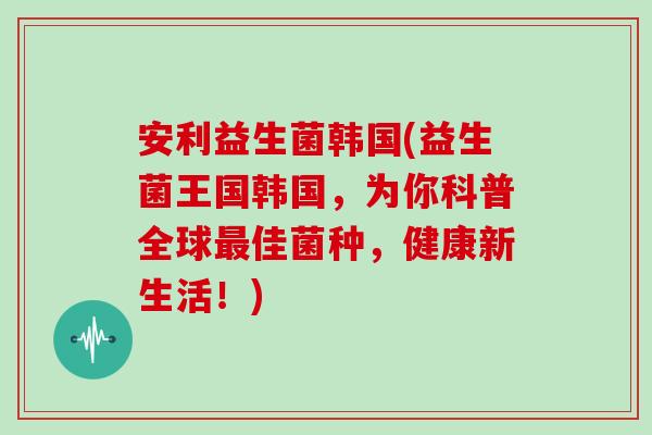 安利益生菌韩国(益生菌王国韩国，为你科普全球最佳菌种，健康新生活！)