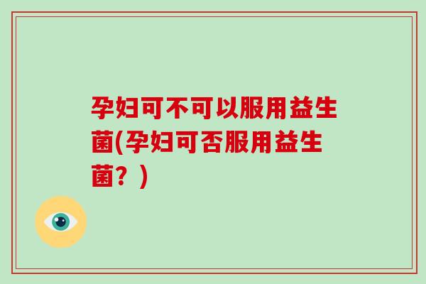 孕妇可不可以服用益生菌(孕妇可否服用益生菌?) 孕妇可不可以服用益生菌(孕妇可否服用益生菌?)
