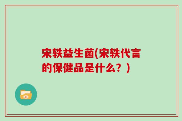 宋轶益生菌(宋轶代言的保健品是什么？)