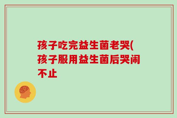 孩子吃完益生菌老哭(孩子服用益生菌后哭闹不止