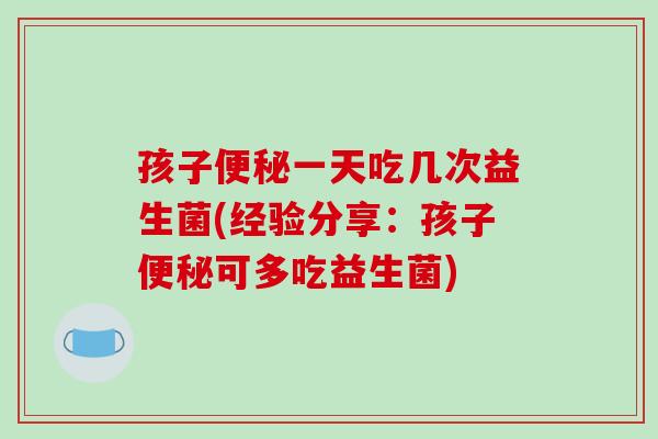 孩子便秘一天吃几次益生菌(经验分享：孩子便秘可多吃益生菌)