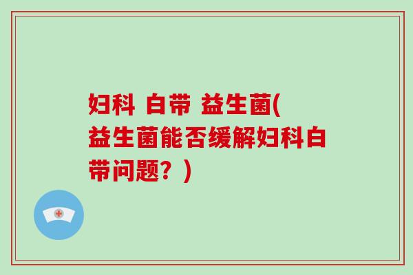 白带 益生菌(益生菌能否缓解白带问题?) 白带 益生菌(益生菌能否缓解白带问题?)
