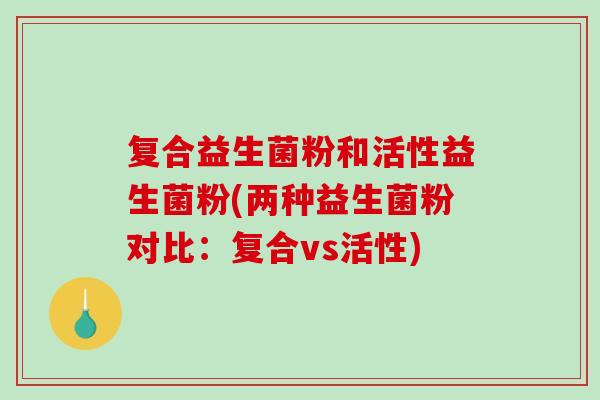 复合益生菌粉和活性益生菌粉(两种益生菌粉对比：复合vs活性)