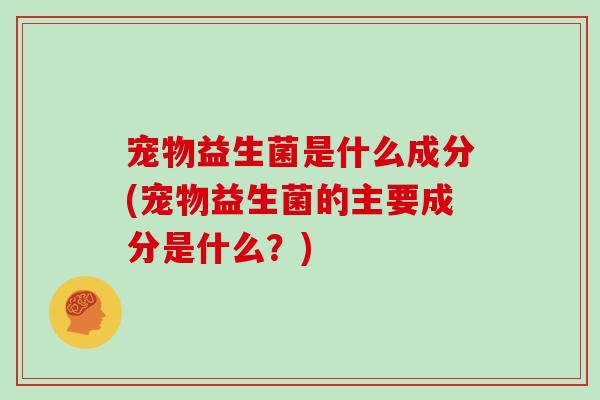 宠物益生菌是什么成分(宠物益生菌的主要成分是什么？)