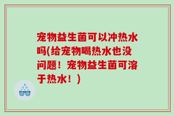 宠物益生菌可以冲热水吗(给宠物喝热水也没问题!宠物益生菌可溶于热水!) 宠物益生菌可以冲热水吗(给宠物喝热水也没问题!宠物益生菌可溶于热水!)