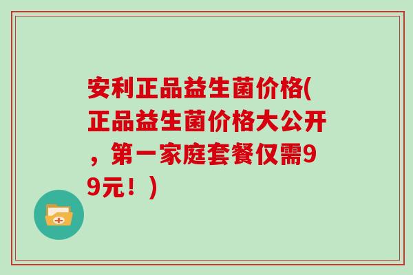 安利正品益生菌价格(正品益生菌价格大公开，第一家庭套餐仅需99元！)
