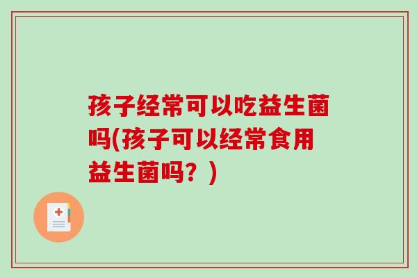 孩子经常可以吃益生菌吗(孩子可以经常食用益生菌吗？)